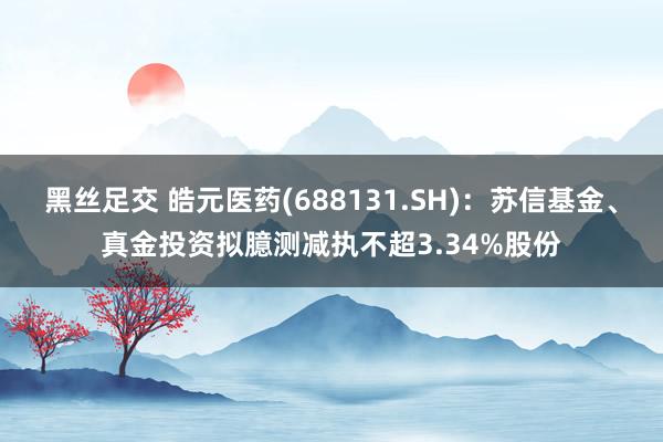 黑丝足交 皓元医药(688131.SH)：苏信基金、真金投资拟臆测减执不超3.34%股份