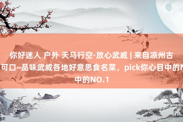 你好迷人 户外 天马行空·放心武威 | 来自凉州古城的可口~品味武威各地好意思食名菜，pick你心目