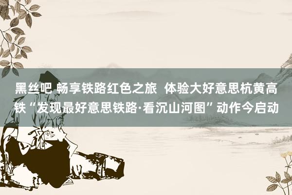 黑丝吧 畅享铁路红色之旅  体验大好意思杭黄高铁“发现最好意思铁路·看沉山河图”动作今启动