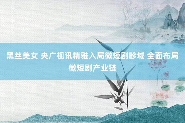 黑丝美女 央广视讯精雅入局微短剧畛域 全面布局微短剧产业链