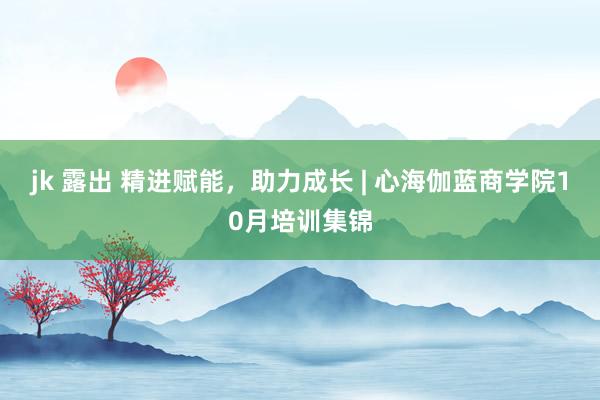 jk 露出 精进赋能，助力成长 | 心海伽蓝商学院10月培训集锦
