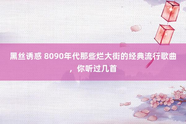 黑丝诱惑 8090年代那些烂大街的经典流行歌曲，你听过几首