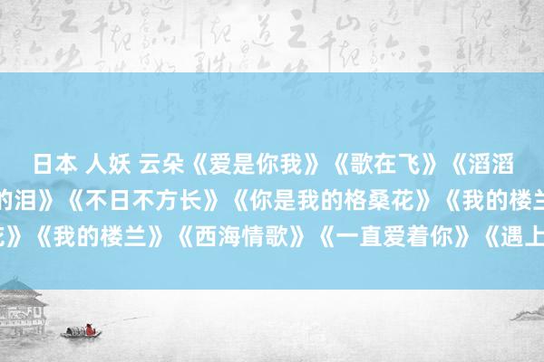 日本 人妖 云朵《爱是你我》《歌在飞》《滔滔尘间》《整宿的雨是谁的泪》《不日不方长》《你是我的格桑花》《我的楼兰》《西海情歌》《一直爱着你》《遇上你是我的缘》