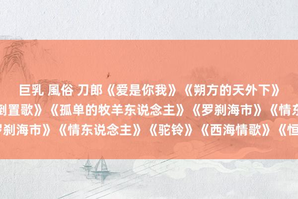 巨乳 風俗 刀郎《爱是你我》《朔方的天外下》《冲动的刑事遭殃》《倒置歌》《孤单的牧羊东说念主》《罗刹