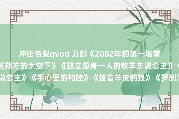冲田杏梨qvod 刀郎《2002年的第一场雪》《冲动的刑事背负》《朔方的太空下》《孤立孤身一人的牧羊