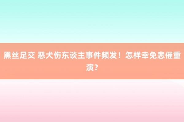黑丝足交 恶犬伤东谈主事件频发！怎样幸免悲催重演？