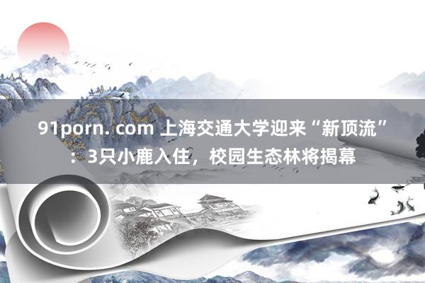 91porn. com 上海交通大学迎来“新顶流”：3只小鹿入住，校园生态林将揭幕