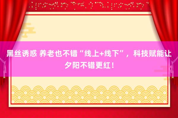 黑丝诱惑 养老也不错“线上+线下”，科技赋能让夕阳不错更红！
