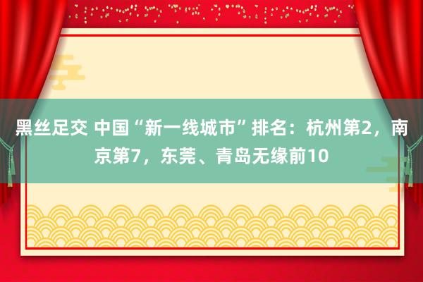 黑丝足交 中国“新一线城市”排名：杭州第2，南京第7，东莞、青岛无缘前10
