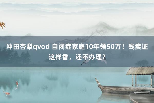 冲田杏梨qvod 自闭症家庭10年领50万！残疾证这样香，还不办理？