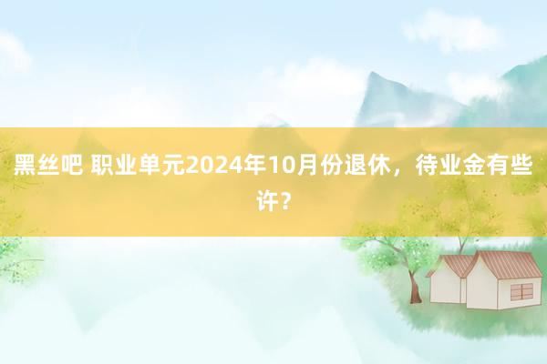 黑丝吧 职业单元2024年10月份退休，待业金有些许？