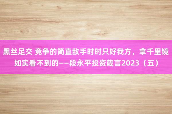 黑丝足交 竞争的简直敌手时时只好我方，拿千里镜如实看不到的——段永平投资箴言2023（五）
