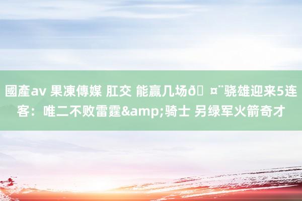 國產av 果凍傳媒 肛交 能赢几场🤨骁雄迎来5连客：唯二不败雷霆&骑士 另绿军火箭奇才