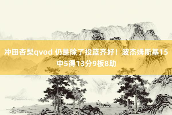 冲田杏梨qvod 仍是除了投篮齐好！波杰姆斯基15中5得13分9板8助