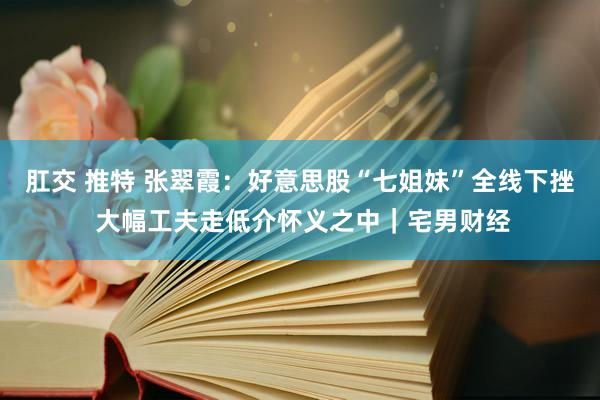肛交 推特 张翠霞：好意思股“七姐妹”全线下挫 大幅工夫走低介怀义之中｜宅男财经