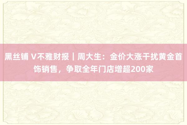 黑丝铺 V不雅财报｜周大生：金价大涨干扰黄金首饰销售，争取全年门店增超200家