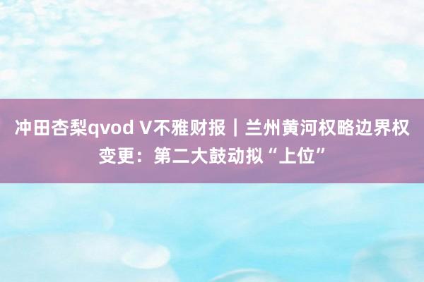 冲田杏梨qvod V不雅财报｜兰州黄河权略边界权变更：第二大鼓动拟“上位”