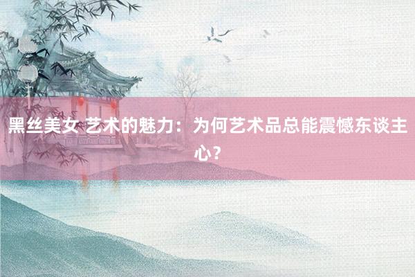 黑丝美女 艺术的魅力：为何艺术品总能震憾东谈主心？
