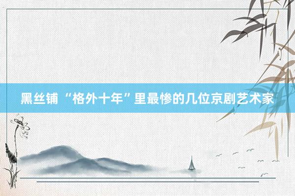 黑丝铺 “格外十年”里最惨的几位京剧艺术家