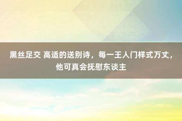 黑丝足交 高适的送别诗，每一王人门样式万丈，他可真会抚慰东谈主