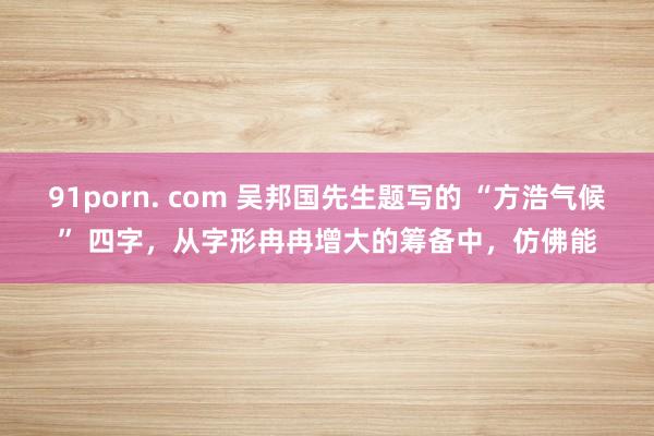 91porn. com 吴邦国先生题写的 “方浩气候” 四字，从字形冉冉增大的筹备中，仿佛能