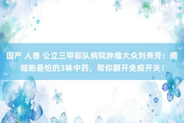 国产 人兽 公立三甲部队病院肿瘤大众刘秀芳：癌细胞最怕的3味中药，帮你翻开免疫开关！