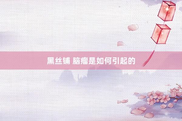 黑丝铺 脑瘤是如何引起的