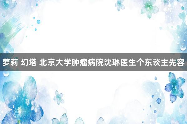萝莉 幻塔 北京大学肿瘤病院沈琳医生个东谈主先容