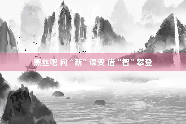 黑丝吧 向“新”谋变 借“智”攀登