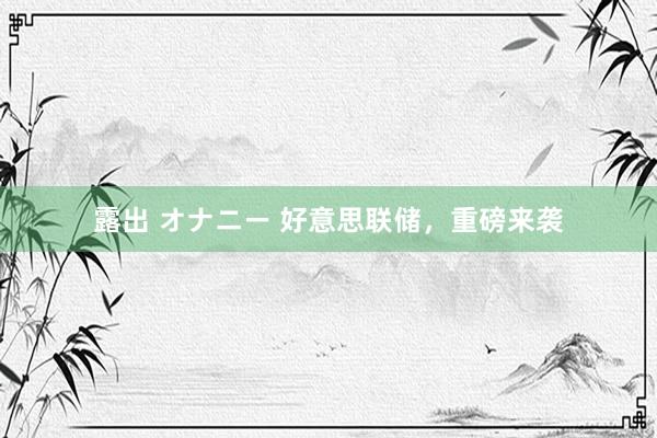 露出 オナニー 好意思联储，重磅来袭