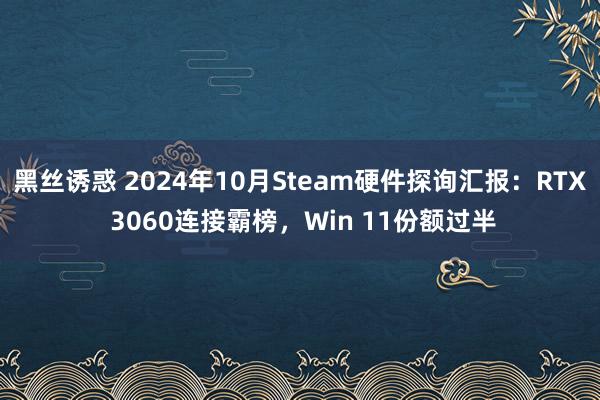 黑丝诱惑 2024年10月Steam硬件探询汇报：RTX 3060连接霸榜，Win 11份额过半
