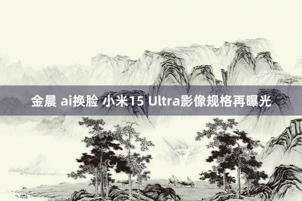 金晨 ai换脸 小米15 Ultra影像规格再曝光