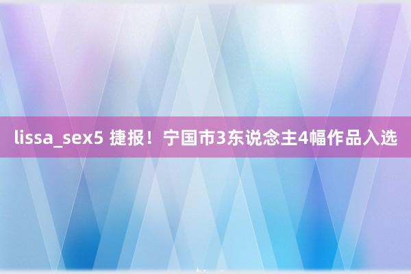 lissa_sex5 捷报！宁国市3东说念主4幅作品入选