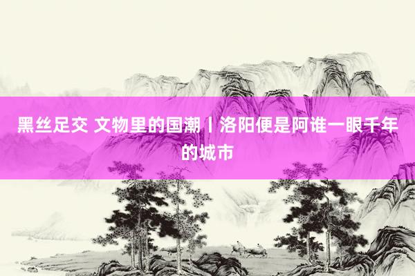 黑丝足交 文物里的国潮丨洛阳便是阿谁一眼千年的城市