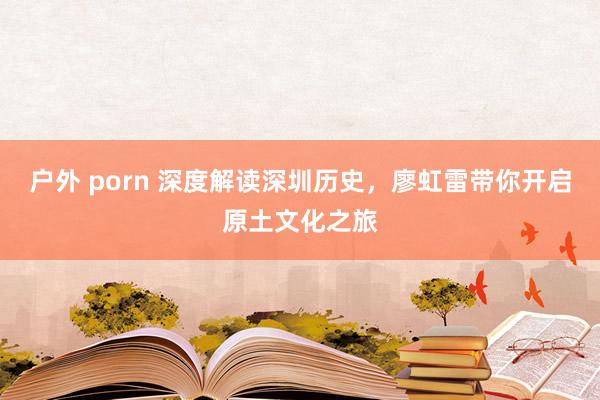 户外 porn 深度解读深圳历史，廖虹雷带你开启原土文化之旅