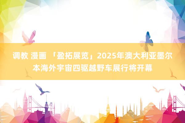 调教 漫画 「盈拓展览」2025年澳大利亚墨尔本海外宇宙四驱越野车展行将开幕