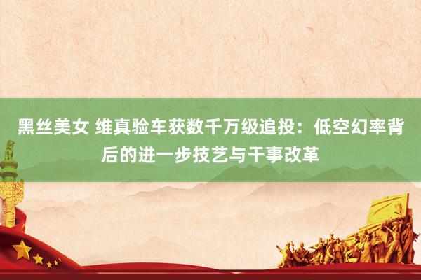 黑丝美女 维真验车获数千万级追投：低空幻率背后的进一步技艺与干事改革