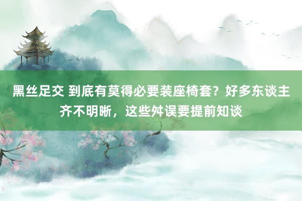 黑丝足交 到底有莫得必要装座椅套？好多东谈主齐不明晰，这些舛误要提前知谈