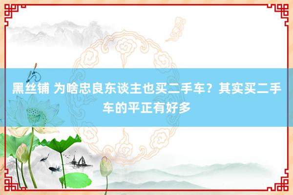 黑丝铺 为啥忠良东谈主也买二手车？其实买二手车的平正有好多