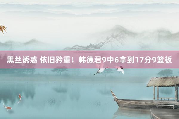 黑丝诱惑 依旧矜重！韩德君9中6拿到17分9篮板