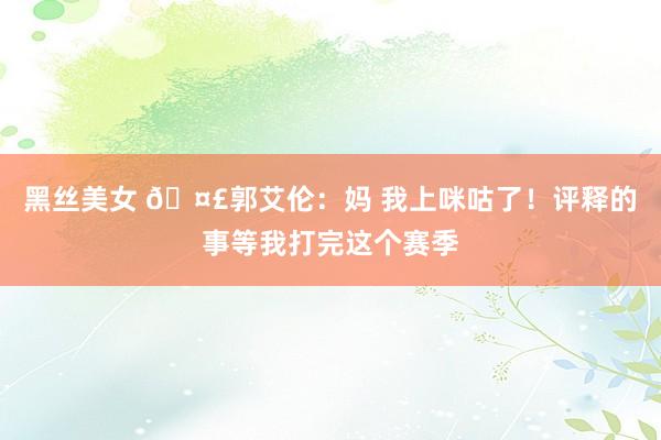 黑丝美女 🤣郭艾伦：妈 我上咪咕了！评释的事等我打完这个赛季