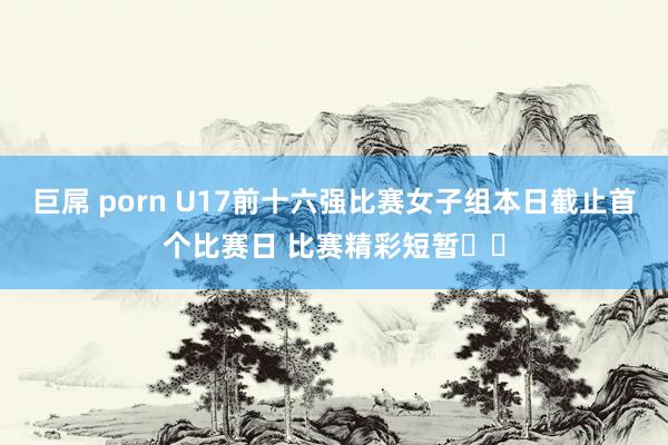 巨屌 porn U17前十六强比赛女子组本日截止首个比赛日 比赛精彩短暂⬇️