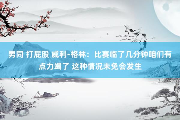 男同 打屁股 威利-格林：比赛临了几分钟咱们有点力竭了 这种情况未免会发生