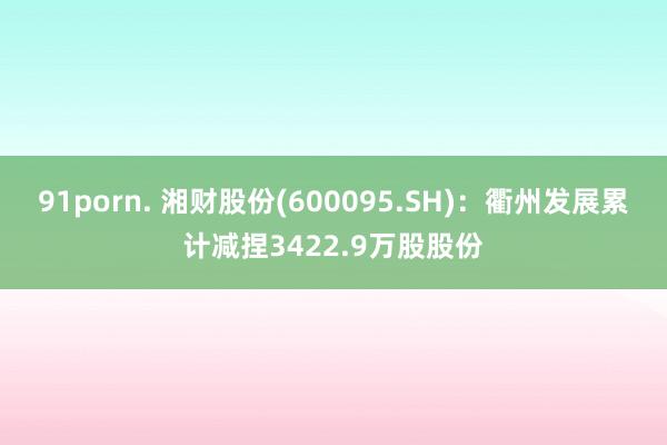 91porn. 湘财股份(600095.SH)：衢州发展累计减捏3422.9万股股份