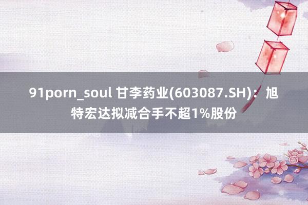 91porn_soul 甘李药业(603087.SH)：旭特宏达拟减合手不超1%股份