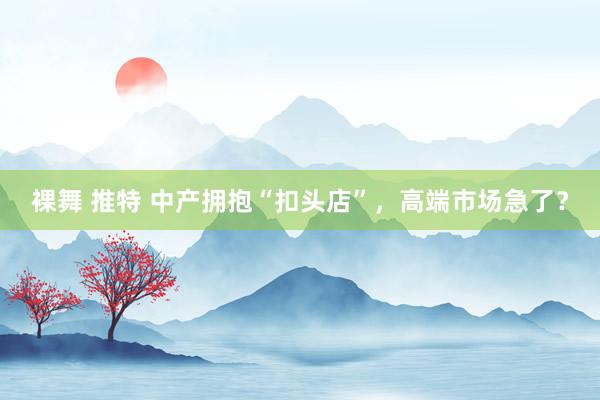 裸舞 推特 中产拥抱“扣头店”，高端市场急了？