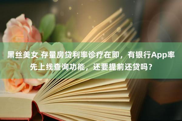 黑丝美女 存量房贷利率诊疗在即，有银行App率先上线查询功能，还要提前还贷吗？