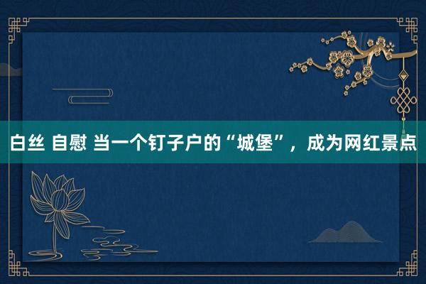 白丝 自慰 当一个钉子户的“城堡”，成为网红景点