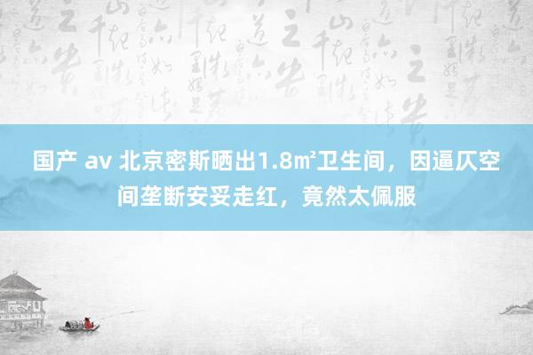 国产 av 北京密斯晒出1.8㎡卫生间，因逼仄空间垄断安妥走红，竟然太佩服