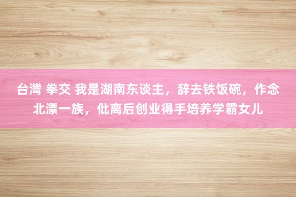 台灣 拳交 我是湖南东谈主，辞去铁饭碗，作念北漂一族，仳离后创业得手培养学霸女儿